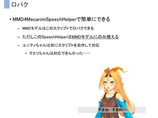 口パク
• MMD4MecanimSpeechHelperで簡単にできる
– MMDモデルはこのスクリプトで口パクできる
– ただしこのSpeechHelperはMMDモデルにのみ使える
– ユニティちゃんは別にスクリプトを自作して対応
• クエリちゃんは対応できんかった……
 