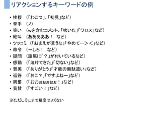 リアクションするキーワードの例
• 挨拶 （「わこつ」、「初見」など）
• 挙手 （ノ）
• 笑い （ｗを含むコメント、「吹いた」「ワロス」など）
• 絶叫 （あああああ！ など）
• ツッコミ （「おまえが言うな」「やめてー＞＜」など）
• 命令 （～しろ！ など）
• 疑問 （語尾に「？」が付いているなど）
• 感動 （「泣けてきた」「切ない」など）
• 賛美 （「ありがとう」「才能の無駄遣い」など）
• 返答 （「おこ？」「ですよねー」など）
• 興奮 （「おおぉぉぉぉぉ！」など）
• 賞賛 （「すごい！」など）
※ただしそこまで精度はよくない
 