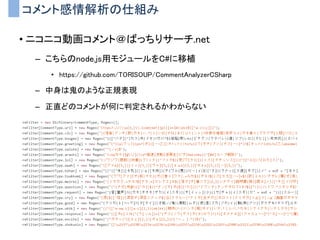 コメント感情解析の仕組み
• ニコニコ動画コメント＠ばっちりサーチ.net
– こちらのnode.js用モジュールをC#に移植
• https://github.com/TORISOUP/CommentAnalyzerCSharp
– 中身は鬼のような正規表現
– 正直どのコメントが何に判定されるかわからない
 