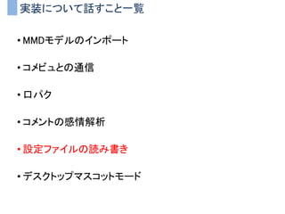 実装について話すこと一覧
• MMDモデルのインポート
• コメビュとの通信
• 口パク
• コメントの感情解析
• 設定ファイルの読み書き
• デスクトップマスコットモード
 