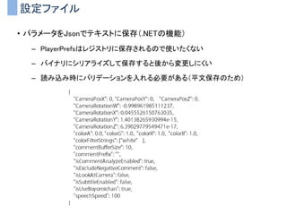 設定ファイル
• パラメータをJsonでテキストに保存（.NETの機能）
– PlayerPrefsはレジストリに保存されるので使いたくない
– バイナリにシリアライズして保存すると後から変更しにくい
– 読み込み時にバリデーションを入れる必要がある（平文保存のため）
 
