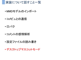 実装について話すこと一覧
• MMDモデルのインポート
• コメビュとの通信
• 口パク
• コメントの感情解析
• 設定ファイルの読み書き
• デスクトップマスコットモード
 