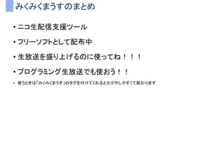 みくみくまうすのまとめ
• ニコ生配信支援ツール
• フリーソフトとして配布中
• 生放送を盛り上げるのに使ってね！！！
• プログラミング生放送でも使おう！！
• 使うときは「みくみくまうす」のタグを付けてくれるとエゴサしやすくて助かります
 