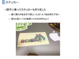 ステッカー
• 調子に乗ってステッカーも作りました
– 数に限りがあるので欲しい人は１人１枚お持ち下さい
– 割りと安い（１００枚刷って４０００円くらい）
 