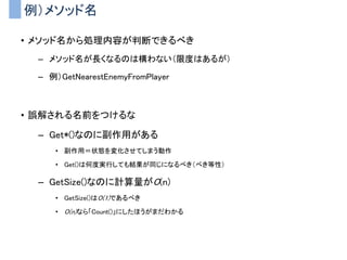 例）メソッド名
• メソッド名から処理内容が判断できるべき
– メソッド名が長くなるのは構わない（限度はあるが）
– 例）GetNearestEnemyFromPlayer
• 誤解される名前をつけるな
– Get*()なのに副作用がある
• 副作用＝状態を変化させてしまう動作
• Get()は何度実行しても結果が同じになるべき（べき等性）
– GetSize()なのに計算量がO(n)
• GetSize()はO(1)であるべき
• O(n)なら「Count()」にしたほうがまだわかる
 