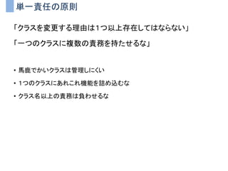 単一責任の原則
「クラスを変更する理由は１つ以上存在してはならない」
「一つのクラスに複数の責務を持たせるな」
• 馬鹿でかいクラスは管理しにくい
• １つのクラスにあれこれ機能を詰め込むな
• クラス名以上の責務は負わせるな
 