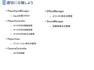 適切に分離しよう
• PlayerInputManager
– Inputの受け付け
• PlayerController
– キャラクタの移動処理
– キャラクタの攻撃処理
– キャラクタの体力の管理
• PlayerView
– アニメーション再生の管理
• CameraController
– カメラの制御
• EffectManager
– エフェクト再生の管理
• SoundManager
– 効果音再生の管理
 