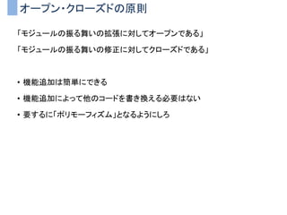 オープン・クローズドの原則
「モジュールの振る舞いの拡張に対してオープンである」
「モジュールの振る舞いの修正に対してクローズドである」
• 機能追加は簡単にできる
• 機能追加によって他のコードを書き換える必要はない
• 要するに「ポリモーフィズム」となるようにしろ
 