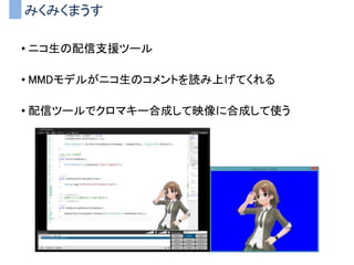 みくみくまうす
• ニコ生の配信支援ツール
• MMDモデルがニコ生のコメントを読み上げてくれる
• 配信ツールでクロマキー合成して映像に合成して使う
 