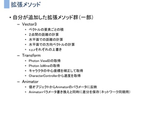 UnityとMVC
• プレイヤの制御がMVCパターンと相性がいい
– プレイヤ制御を以下のMVCに分離してしまう
Controller
（ユーザからの入力）
Model
（実データやロジック）
View
（描画処理）
Input周りの処理
• キーボード入力
• マウス入力
メイン処理
• 移動
• ダメージ判定
• 攻撃
出力系の処理
• アニメーションの再生
• エフェクトの再生
• 効果音の再生
 