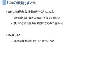 LINQ to Objectで何ができるか？
• コレクションに対する操作を簡単に記述できる
– コレクション（配列、リスト、ディクショナリとか）
– 複雑な処理をわかりやすく記述できる
LINQメソッドの例 処理の内容
Where 条件を満たす要素のみにフィルタリング
Select 要素を別の形式に変換
Any 条件を満たす要素が１つもであるか
All 全ての要素が条件を満たすか
First 最初に見つかった条件を満たす要素を返す
Count 条件を満たす要素の数を数える
 