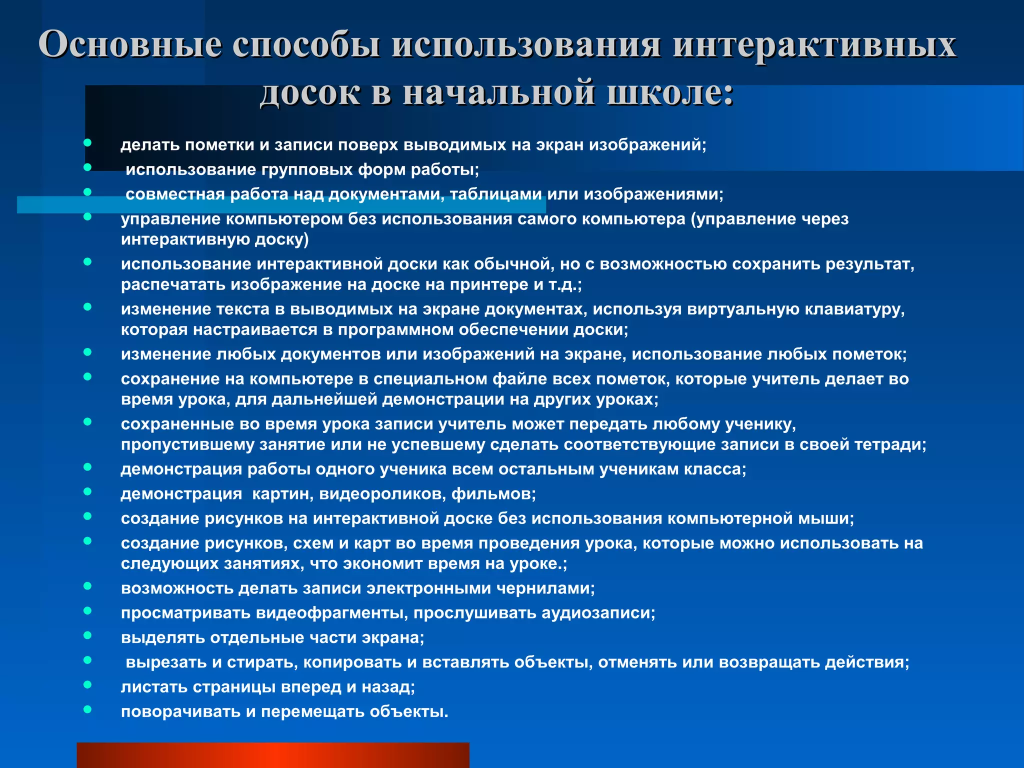 Основные способы использования интерактивныхОсновные способы использования интерактивных
досок в начальной школе:досок в начальной школе:
 делать пометки и записи поверх выводимых на экран изображений;
 использование групповых форм работы;
 совместная работа над документами, таблицами или изображениями;
 управление компьютером без использования самого компьютера (управление через
интерактивную доску)
 использование интерактивной доски как обычной, но с возможностью сохранить результат,
распечатать изображение на доске на принтере и т.д.;
 изменение текста в выводимых на экране документах, используя виртуальную клавиатуру,
которая настраивается в программном обеспечении доски;
 изменение любых документов или изображений на экране, использование любых пометок;
 сохранение на компьютере в специальном файле всех пометок, которые учитель делает во
время урока, для дальнейшей демонстрации на других уроках;
 сохраненные во время урока записи учитель может передать любому ученику,
пропустившему занятие или не успевшему сделать соответствующие записи в своей тетради;
 демонстрация работы одного ученика всем остальным ученикам класса;
 демонстрация картин, видеороликов, фильмов;
 создание рисунков на интерактивной доске без использования компьютерной мыши;
 создание рисунков, схем и карт во время проведения урока, которые можно использовать на
следующих занятиях, что экономит время на уроке.;
 возможность делать записи электронными чернилами;
 просматривать видеофрагменты, прослушивать аудиозаписи;
 выделять отдельные части экрана;
 вырезать и стирать, копировать и вставлять объекты, отменять или возвращать действия;
 листать страницы вперед и назад;
 поворачивать и перемещать объекты.
 