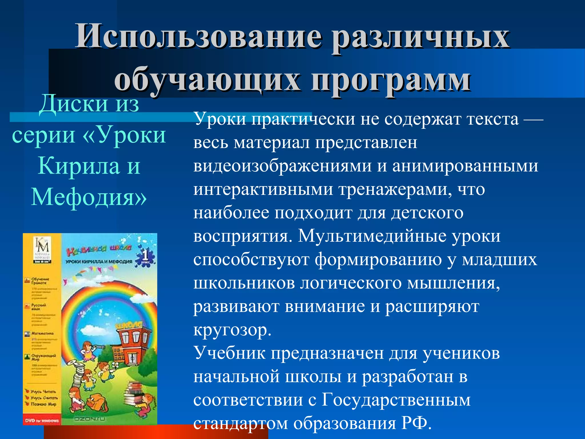Использование различныхИспользование различных
обучающих программобучающих программ
Уроки практически не содержат текста — 
весь материал представлен 
видеоизображениями и анимированными 
интерактивными тренажерами, что 
наиболее подходит для детского 
восприятия. Мультимедийные уроки 
способствуют формированию у младших 
школьников логического мышления, 
развивают внимание и расширяют 
кругозор.
Учебник предназначен для учеников 
начальной школы и разработан в 
соответствии с Государственным 
стандартом образования РФ.
Диски из 
серии «Уроки 
Кирила и 
Мефодия»
 