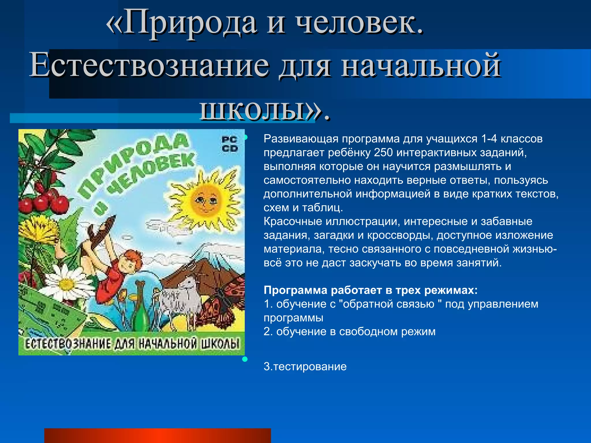 «Природа и человек. «Природа и человек. 
Естествознание для начальной Естествознание для начальной 
школы».школы».
 Развивающая программа для учащихся 1-4 классов
предлагает ребёнку 250 интерактивных заданий,
выполняя которые он научится размышлять и
самостоятельно находить верные ответы, пользуясь
дополнительной информацией в виде кратких текстов,
схем и таблиц.
Красочные иллюстрации, интересные и забавные
задания, загадки и кроссворды, доступное изложение
материала, тесно связанного с повседневной жизнью-
всё это не даст заскучать во время занятий.
Программа работает в трех режимах:
1. обучение с "обратной связью " под управлением
программы
2. обучение в свободном режим

3.тестирование
 