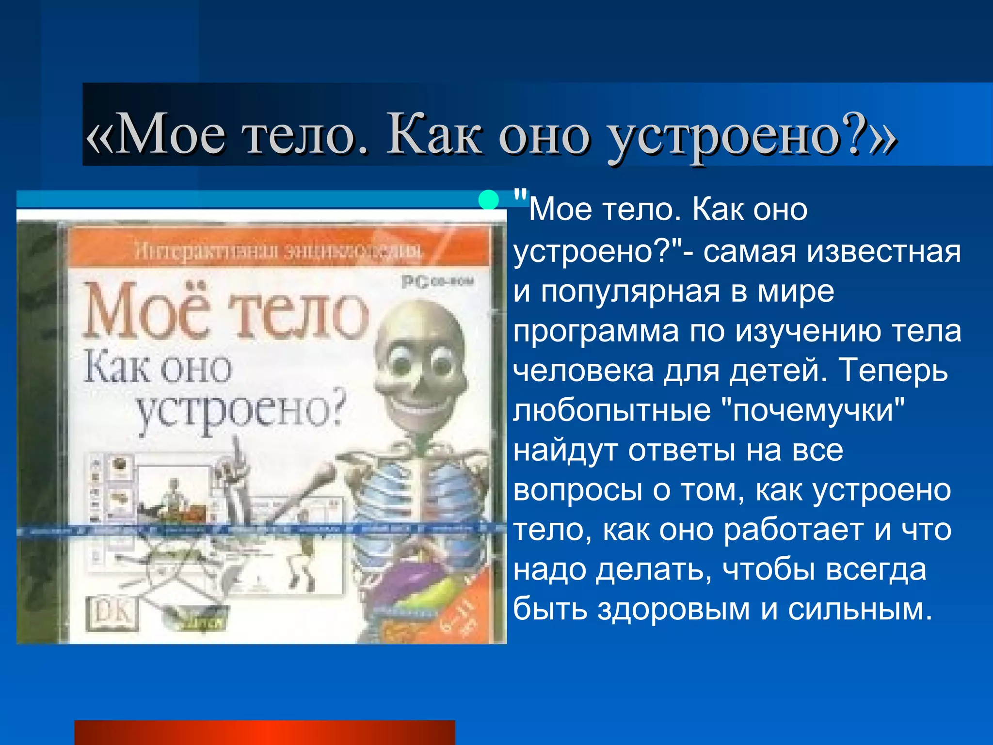 «Мое тело. Как оно устроено?»«Мое тело. Как оно устроено?»
"Мое тело. Как оно
устроено?"- самая известная
и популярная в мире
программа по изучению тела
человека для детей. Теперь
любопытные "почемучки"
найдут ответы на все
вопросы о том, как устроено
тело, как оно работает и что
надо делать, чтобы всегда
быть здоровым и сильным.
 