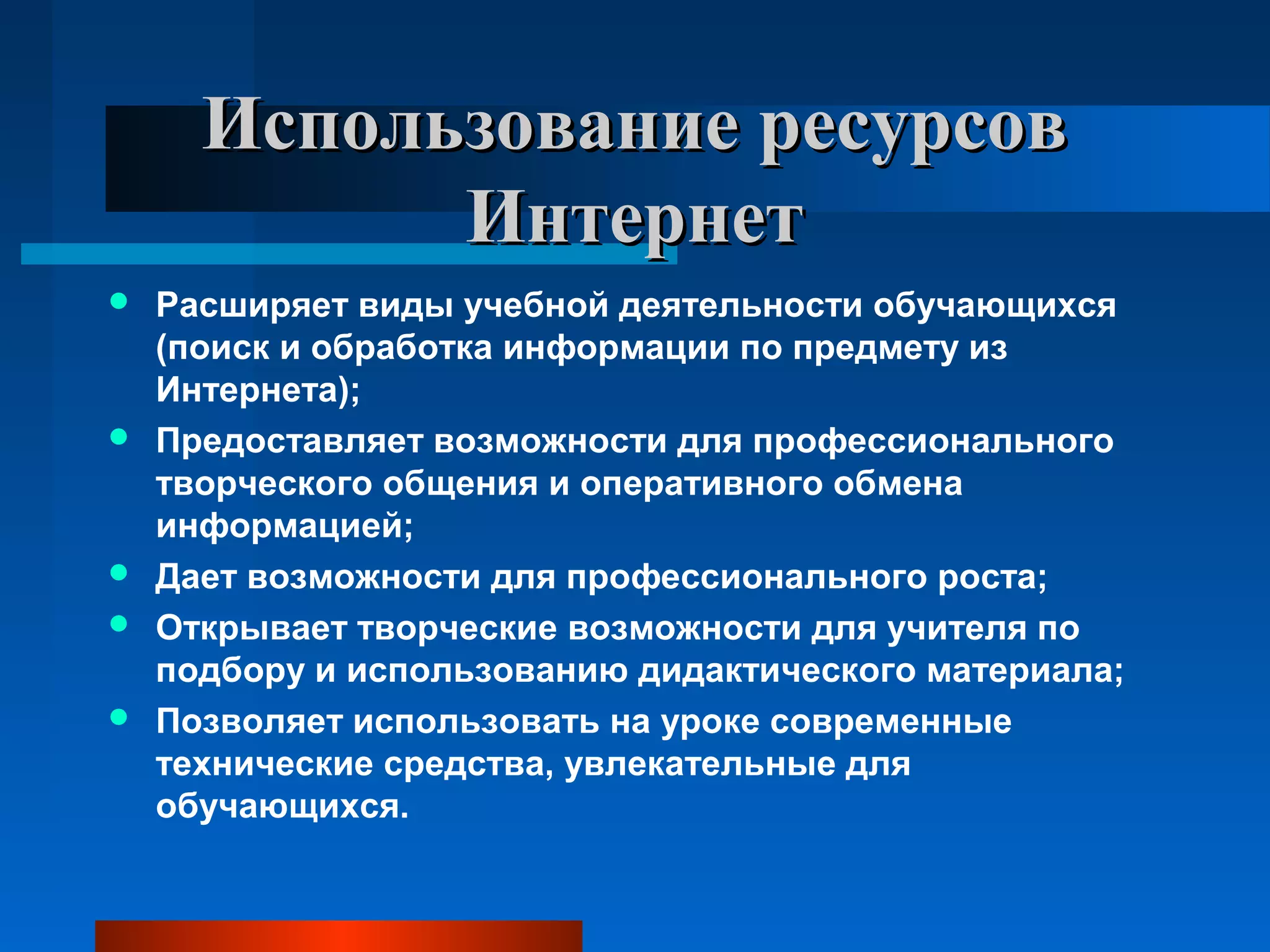 Использование ресурсовИспользование ресурсов
ИнтернетИнтернет
 Расширяет виды учебной деятельности обучающихся
(поиск и обработка информации по предмету из
Интернета);
 Предоставляет возможности для профессионального
творческого общения и оперативного обмена
информацией;
 Дает возможности для профессионального роста;
 Открывает творческие возможности для учителя по
подбору и использованию дидактического материала;
 Позволяет использовать на уроке современные
технические средства, увлекательные для
обучающихся.
 