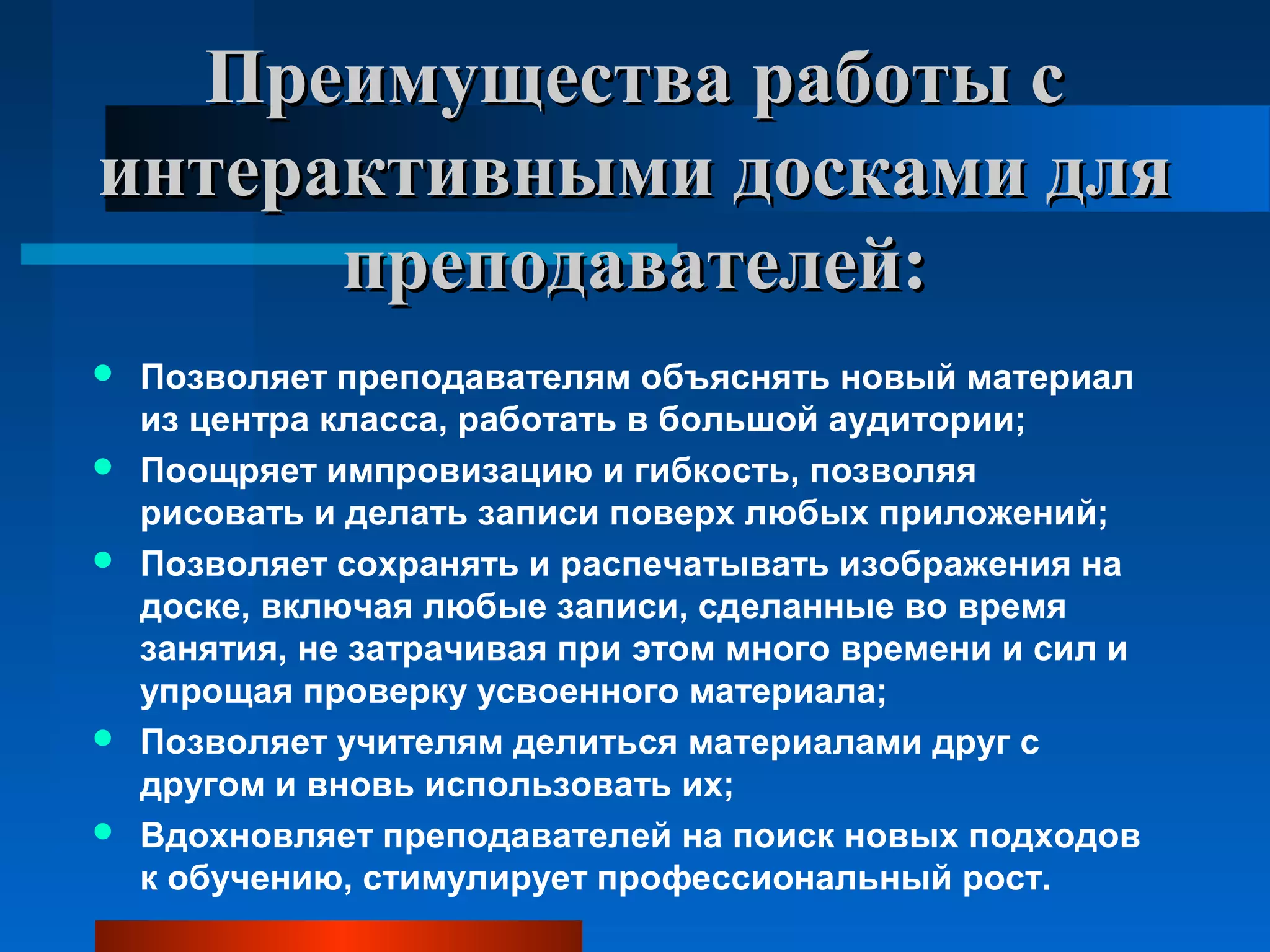 Преимущества работы сПреимущества работы с
интерактивными досками дляинтерактивными досками для
преподавателей:преподавателей:
 Позволяет преподавателям объяснять новый материал
из центра класса, работать в большой аудитории;
 Поощряет импровизацию и гибкость, позволяя
рисовать и делать записи поверх любых приложений;
 Позволяет сохранять и распечатывать изображения на
доске, включая любые записи, сделанные во время
занятия, не затрачивая при этом много времени и сил и
упрощая проверку усвоенного материала;
 Позволяет учителям делиться материалами друг с
другом и вновь использовать их;
 Вдохновляет преподавателей на поиск новых подходов
к обучению, стимулирует профессиональный рост.
 