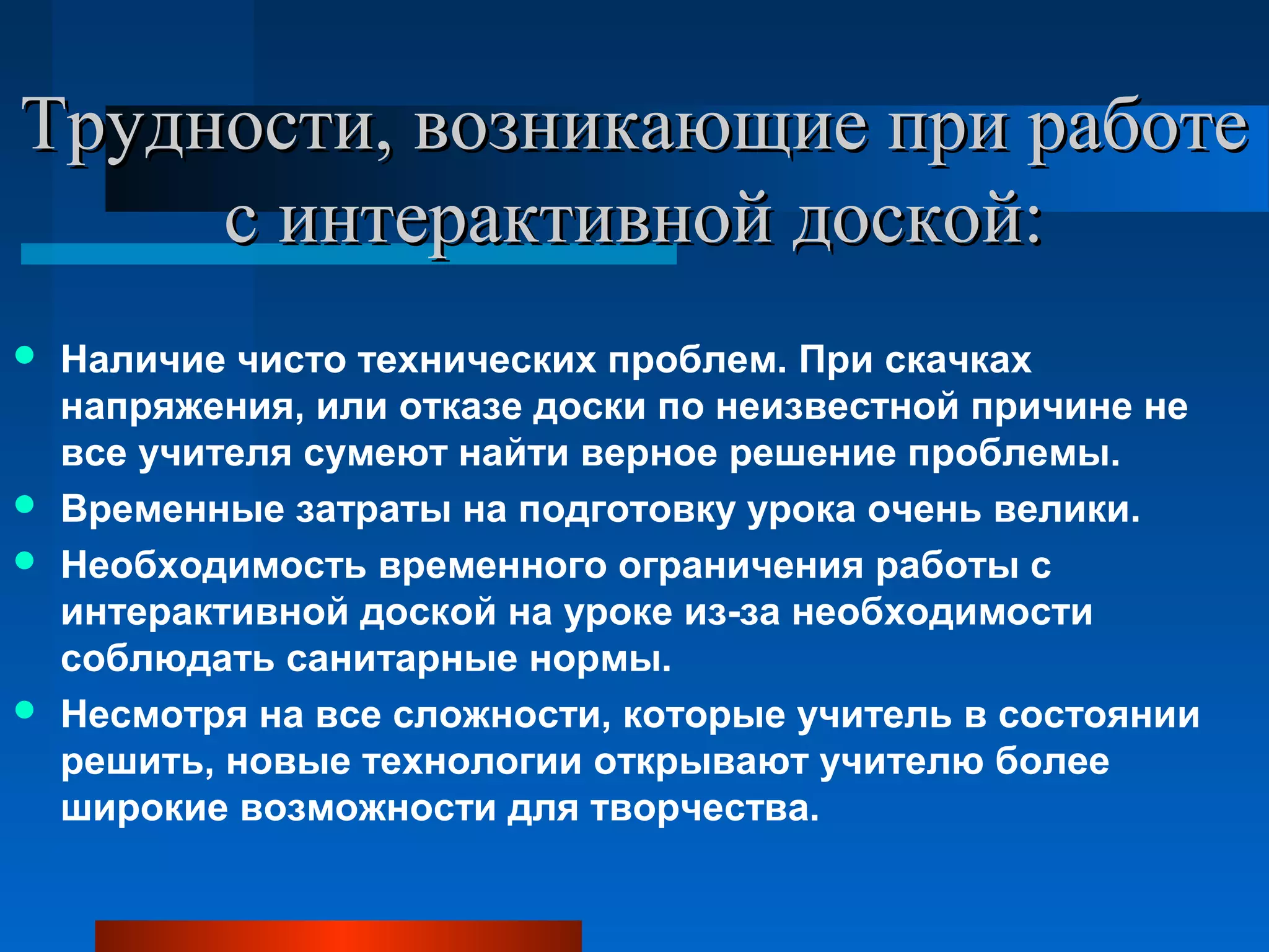   
Трудности, возникающие при работе Трудности, возникающие при работе 
с интерактивной доской:с интерактивной доской:
 Наличие чисто технических проблем. При скачках
напряжения, или отказе доски по неизвестной причине не
все учителя сумеют найти верное решение проблемы.
 Временные затраты на подготовку урока очень велики.
 Необходимость временного ограничения работы с
интерактивной доской на уроке из-за необходимости
соблюдать санитарные нормы.
 Несмотря на все сложности, которые учитель в состоянии
решить, новые технологии открывают учителю более
широкие возможности для творчества.
 
