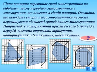 Січна площина перетинає грані многогранника по
відрізкам, тому перерізом многогранника є
многокутник, що лежить в січній площині. Очевидно,
що кількість сторін цього многокутника не може
перевищувати кількості граней даного многогранника.
Наприклад: в чотирикутній призмі (всього 6 граней) в
перерізі можемо отримати трикутник,
чотирикутник, п'ятикутник, шестикутник.
 