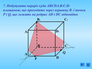 7. Побудувати переріз куба АВСDА1В1С1D1
площиною, що проходить через вершину В1 і точки
Р і Q, що лежать на ребрах AD і DC відповідно
А Q
В
P D
С
А1
В1
D1
С1
 