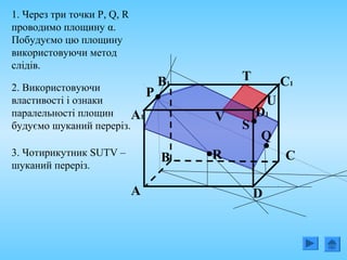 B
А D
C
B1
А1
C1
D1
1. Через три точки P, Q, R
проводимо площину α.
Побудуємо цю площину
використовуючи метод
слідів.
Q
P
R
S
2. Використовуючи
властивості і ознаки
паралельності площин
будуємо шуканий переріз.
V
T
U
3. Чотирикутник SUTV –
шуканий переріз.
 