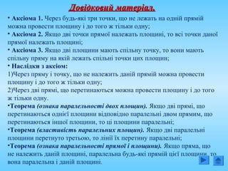 Довідковий матеріал.Довідковий матеріал.
• Аксіома 1. Через будь-які три точки, що не лежать на одній прямій
можна провести площину і до того ж тільки одну;
• Аксіома 2. Якщо дві точки прямої належать площині, то всі точки даної
прямої належать площині;
• Аксіома 3. Якщо дві площини мають спільну точку, то вони мають
спільну пряму на якій лежать спільні точки цих площин;
• Наслідки з аксіом:
1)Через пряму і точку, що не належить даній прямій можна провести
площину і до того ж тільки одну;
2)Через дві прямі, що перетинаються можна провести площину і до того
ж тільки одну.
•Теорема (ознака паралельності двох площин). Якщо дві прямі, що
перетинаються однієї площини відповідно паралельні двом прямим, що
перетинаються іншої площини, то ці площини паралельні;
•Теорема (властивість паралельних площин). Якщо дві паралельні
площини перетнуто третьою, то лінії їх перетину паралельні;
•Теорема (ознака паралельності прямої і площини). Якщо пряма, що
не належить даній площині, паралельна будь-які прямій цієї площини, то
вона паралельна і даній площині.
 