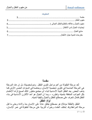 ‫والخيال‬ ‫الطفل‬ ‫مفهوم‬ ‫عن‬ Amal soliman
2| P a g e
‫المحتويات‬
....................................................................................................... ‫مقدمة‬3
‫الطفل‬ ‫مفهوم‬.....................................................................................................................3
) ‫الخيالى‬ ‫بالطفل(الطفل‬ ‫وعالقته‬ ‫الخيال‬ ‫مفهوم‬..........................................................................4
‫الخيال‬ ‫إيجابيات‬‫األطفال‬ ‫لدى‬................................................................................................5
‫الخيال‬ ‫منابع‬..................................................................................................................6
‫األطفال‬ ‫خيال‬ ‫لتنمية‬ ‫مقترحات‬............................................................................................7
‫مقدمة‬
‫الطفل‬ ‫تكوين‬ ‫مراحل‬ ‫أهم‬ ‫من‬ ‫الطفولة‬ ‫مرحلة‬ ‫عد‬ٌ‫ت‬‫المرحلة‬ ‫هذه‬ ‫إن‬ ‫بل‬ ،‫ونموشخصيتة‬
‫كما‬ ‫األولى‬ ‫الخمس‬ ‫السنوات‬ ‫في‬ ‫وبخاصة‬ ،‫اإلنسان‬ ‫شخصية‬ ‫تكوين‬ ‫في‬ ‫الحاسمة‬ ‫المرحلة‬ ‫هي‬
‫اإلهتمام‬ ‫لزاما‬ ‫أصبح‬ ‫لذلك‬ ‫متطور‬ ‫مجتمع‬ ‫أى‬ ‫لبناء‬ ‫األساسية‬ ‫البنية‬ ‫الطفل‬ ‫يعد‬ .‫البعض‬ ‫يذهب‬
‫بناء‬ ‫فى‬ ‫األساسية‬ ‫األكارن‬ ‫أحد‬ ‫هو‬ ‫الخيال‬ ‫ان‬ ‫وبما‬ ، ‫وتطوره‬ ‫بتنميته‬ ‫المتعلقة‬ ‫الجوانب‬ ‫بكل‬
‫تنميته‬ ‫وكيفية‬ ‫والخيال‬ ‫الطفل‬ ‫مصطلح‬ ‫على‬ ‫نتعرف‬ ‫فتعال‬ ‫الطفل‬.
:‫أوال‬‫الطفل‬
‫قبل‬ ‫ما‬ ‫وحتى‬ ‫والدته‬ ‫منذ‬ ‫اإلنسان‬ ‫على‬ ً‫ة‬‫عاد‬ ‫طلق‬ُ‫ي‬ ‫مصطلح‬ ‫هو‬ )‫مؤنثة‬ ‫(الطفلة‬ ‫الطفل‬
‫المراهقة.وقد‬ ‫مرحلة‬،‫اإلنسان‬ ‫عمر‬ ‫في‬ ‫الطفولة‬ ‫مرحلة‬ ‫على‬ ‫التربية‬ ‫وخبراء‬ ‫العلماء‬ ‫إختلف‬
 