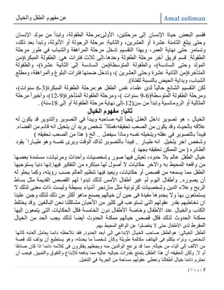 ‫والخيال‬ ‫الطفل‬ ‫مفهوم‬ ‫عن‬ Amal soliman
3| P a g e
‫اإلنسان‬ ‫مولد‬ ‫من‬ ‫وتبدأ‬ ،‫الطفولة‬ ‫األولى:مرحلة‬ ،‫مرحلتين‬ ‫إلى‬ ‫اإلنسان‬ ‫حياة‬ ‫البعض‬ ‫فقسم‬
،‫ذلك‬ ‫بعد‬ ‫وتبدأ‬ ،‫األنوثة‬ ‫أو‬ ‫الرجولة‬ ‫مرحلة‬ :‫والثانية‬ ،‫العشرين‬ ‫أو‬ ‫عشرة‬ ‫الثامنة‬ ‫يبلغ‬ ‫وحتى‬
‫و‬ ،‫العمر‬ ‫نهاية‬ ‫حتى‬ ‫وتستمر‬‫مرحلة‬ ‫طور‬ ‫في‬ ‫والشباب‬ ‫المراهقة‬ ‫مرحلة‬ ‫تدخل‬ ‫التقسيم‬ ‫بهذا‬
‫وحدها‬ ‫الطفولة‬ ‫مرحلة‬ ‫آخر‬ ‫فريق‬ ‫قسم‬ .‫الطفولة‬-‫المبكرة(من‬ ‫الطفولة‬ :‫هي‬ ‫فترات‬ ‫ثالث‬ ‫إلى‬
‫والطفولة‬ ،)‫عشرة‬ ‫الثانية‬ ‫إلى‬ ‫السادسة‬ ‫المتوسطة(من‬ ‫والطفولة‬ ،)‫السادسة‬ ‫وحتى‬ ‫المولد‬
‫وت‬ ،) ‫العشرين‬ ‫وحتى‬ ‫عشرة‬ ‫الثانية‬ ‫المتأخرة(من‬‫ومطلع‬ ،‫والمراهقة‬ ‫البلوغ‬ ‫فترات‬ ‫ضمنها‬ ‫دخل‬
.)‫للفتاة‬ ‫بالنسبة‬ ‫الحيض‬ ‫وبداية‬ ،‫الشباب‬
(‫المبكرة‬ ‫الطفولة‬ ‫هو:مرحلة‬ ‫الطفل‬ ‫نفس‬ ‫علماء‬ ‫لدى‬ ً‫ا‬‫حالي‬ ‫الشائع‬ ‫التقسيم‬ ‫لكن‬3-6،)‫سنوات‬
(‫المتوسطة‬ ‫الطفولة‬ ‫ومرحلة‬6-9(‫المتأخرة‬ ‫الطفولة‬ ‫ومرحلة‬ ،) ‫سنوات‬9-21‫مرحلة‬ ً‫ا‬‫وأخير‬ ،)
‫ا‬ ‫أو‬ ‫المثالية‬(‫سن‬ ‫من‬ ‫وتبدأ‬ ‫لرومانسية‬21-‫إلى‬ ‫أو‬ ‫الطفولة‬ ‫مرحلة‬ ‫نهاية‬ ‫إلى‬21. )‫سنة‬
:‫ثانيا‬‫الخيال‬ ‫مفهوم‬
‫له‬ ‫يكون‬ ‫قد‬ ‫والتدوير‬ ‫التصوير‬ ‫في‬ ‫ويبدأ‬ ‫صاحبه‬ ‫إليه‬ ‫يلجأ‬ ‫العقـل‬ ‫داخل‬ ‫تصوير‬ ‫هو‬ ، ‫الخيال‬
‫تحقيقه‬ ‫الصعب‬ ‫من‬ ‫يكون‬ ‫وقد‬ ‫بالحيـاه‬ ‫عالقه‬،.‫الفضاء‬ ‫من‬ ‫قادم‬ ‫انه‬ ‫يتخيل‬ ‫أن‬ ‫يريد‬ ‫شخص‬ ً ‫فمثال‬
‫في‬) ‫تحقيقه‬ ‫الصعب‬ ‫من‬ ‫هذا‬ ( ‫الخ‬ .. ‫سيفعـل‬ ‫وماذا‬ ‫نفسه‬ ‫ويتخيله‬ ‫عقله‬ ‫في‬ ‫بالتصوير‬ ‫بدأ‬
‫يتخيل‬ ‫آخر‬ ‫وشخص‬‫يقود‬ ً ‫طيـارا‬ ‫وهو‬ ‫نفسـه‬ ‫ويرى‬ ‫الوقت‬ ‫لذاك‬ ‫بالتصوير‬ ‫فيبدأ‬ .. ‫طيـار‬ ‫انه‬
) ‫بجهد‬ ‫تحقيقه‬ ‫الممكن‬ ‫من‬ ( ‫الطائره‬.
‫وأحداث‬ ‫وشخصيات‬ ‫صور‬ ‫فيها‬ ‫تعيش‬ ،‫حدود‬ ‫بال‬ ‫عالم‬ ‫الطفل‬ ‫خيال‬‫بعضها‬ ‫مستمدة‬ ،‫ومرئيات‬
‫من‬ ‫مبتكره‬ ‫لها‬ ‫أصول‬ ‫ال‬ ‫حكايات‬ ‫واالخر‬ ‫به‬ ‫المحيط‬ ‫واقعه‬ ‫من‬‫يستوحيها‬ ‫دنيا‬ ‫فيها.إنها‬ ‫التفكير‬
‫له‬ ‫يحلو‬ ‫وكما‬ ،‫رؤيته‬ ‫حسب‬ ‫العالم‬ ‫تنظيم‬ ‫فيها‬ ‫ويعيد‬ ،‫حكايات‬ ‫أو‬ ‫قصص‬ ‫من‬ ‫يسمعه‬ ‫مما‬ ‫الطفل‬
‫اليوم‬ ‫وأطفال‬ ..‫يصوره‬ ‫أن‬‫ا‬ ‫القصص‬ ‫لهم‬ ‫تبدوا‬ ‫لذلك‬ ‫األمس‬ ‫أطفال‬ ‫غير‬ ‫لم‬‫بساط‬ ‫مثل‬ ‫لقديمة‬
‫مازنج‬ ‫مثل‬ ‫كرتونية‬ ‫وشخصيات‬ ‫الدين‬ ‫وعالء‬ ‫الريح‬‫ال‬ ‫لذلك‬ ‫معنى‬ ‫ذات‬ ‫وليست‬ ‫بسيطة‬ ‫أشياء‬ ‫ر‬
‫فى‬ ‫مفيدة‬ ‫يجدوها‬ ‫وال‬ ‫بها‬ ‫يستمتعون‬‫علينا‬ ‫وجبن‬ ‫لذلك‬ ‫ذلك‬ ‫من‬ ‫أكثر‬ ‫ماهو‬ ‫يصنع‬ ‫خيالهم‬ ‫أن‬ ‫حين‬
‫البالغين‬ ‫نحن‬ ‫مشاكلنا‬ ‫األحيان‬ ‫من‬ ‫كثير‬ ‫فى‬ ‫تستوعب‬ ‫التى‬ ‫عقولهم‬ ‫بقدر‬ ‫نخاطبهم‬ ‫ان‬.‫يختلط‬ ‫وقد‬
‫إليها‬ ‫يتمعون‬ ‫التى‬ ‫الحكايات‬ ‫فكل‬ ‫الخامسة‬ ‫دون‬ ‫األطفال‬ ‫وخاصة‬ ‫األطفال‬ ‫عند‬ ‫والخيال‬ ‫الكذب‬
‫الخيال‬ ‫من‬ ‫الحد‬ ‫يجب‬ ‫لذلك‬ ‫أيضا‬ ‫الحدوث‬ ‫ممكنة‬ ‫خيالهم‬ ‫قصص‬ ‫فكل‬ ‫لذلك‬ ‫الحدوث‬ ‫ممكنة‬
‫المفرط‬.‫بهم‬ ‫المحيط‬ ‫الواقع‬ ‫عن‬ ‫ينفصلوا‬ ‫ال‬ ‫حتى‬ ‫األطفال‬ ‫لدى‬
‫الخ‬ ‫صاحب‬ ‫هوالطفل‬ :‫الخيالي‬ ‫الطفل‬‫كأنها‬ ‫ألعابه‬ ‫يعامل‬ ‫دائما‬ ‫نالحظه‬ ‫فقد‬ ,‫الحدود‬ ‫أبعد‬ ‫إلى‬ ‫اإلبداعي‬ ‫يال‬
‫قصة‬ ‫لك‬ ‫يؤلف‬ ‫أن‬ ‫يستطيع‬ ‫وهو‬ ،‫يحدثه‬ ‫ما‬ ً‫ا‬‫شخص‬ ‫وكأن‬ ‫طويلة‬ ‫مكالمة‬ ‫الهاتف‬ ‫فى‬ ‫يتكلم‬ ‫ونراه‬ ،‫أشخاص‬
‫صادقا‬ ‫كان‬ ‫اذا‬ ‫دائما‬ ‫كالمه‬ ‫فى‬ ‫يفكرون‬ ‫ويجعلهم‬ ‫منه‬ ‫الوالدين‬ ‫يزعج‬ ‫قد‬ ‫مما‬ ,‫خياله‬ ‫من‬ ‫الياء‬ ‫إلى‬ ‫األلف‬ ‫من‬
‫أم‬‫أن‬ ‫فيجب‬ ,‫والتمييز‬ ‫والتفوق‬ ‫لإلبداع‬ ‫يدفعه‬ ‫مما‬ ‫عاليه‬ ‫خياليه‬ ‫بقدرات‬ ‫يتمتع‬ ‫الطفل‬ ‫هذا‬ ‫أن‬ ‫الحقيقه‬ ‫ولكن‬ ,‫ال‬
.‫التخيل‬ ‫في‬ ‫الحرية‬ ‫من‬ ‫مساحة‬ ‫عقولهم‬ ‫ونعطى‬ ‫أطفالنا‬ ‫خيال‬ ‫دائما‬ ‫نحترم‬
 