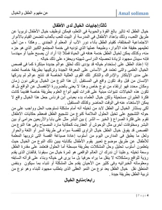 ‫والخيال‬ ‫الطفل‬ ‫مفهوم‬ ‫عن‬ Amal soliman
4| P a g e
:‫ثالثا‬‫األطفال‬ ‫لدى‬ ‫الخيال‬ ‫إجابيات‬
‫فيمكن‬ ،‫التعلم‬ ‫في‬ ‫والحيوية‬ ‫القوة‬ ‫بالغ‬ ‫تاثير‬ ‫له‬ ‫الطفل‬ ‫خيال‬‫عن‬ ‫تربويا‬ ‫األطفال‬ ‫خيال‬ ‫توظيف‬
‫باألدوار‬ ‫القيام‬ ‫تتضمن‬ ‫بألعاب‬ ‫للعب‬ ‫البيت‬ ‫أو‬ ‫المدرسة‬ ‫في‬ ‫األطفال‬ ‫بإعداد‬ ‫وذلك‬ ،‫اللعب‬ ‫طريق‬
‫أجل‬ ‫من‬ ، ‫وهكذا‬ .. ‫الجندي‬ ‫أو‬ ‫المعلم‬ ‫أو‬ ‫األب‬ ‫دور‬ ‫بأداء‬ ‫الطفل‬ ‫كقيام‬ ،‫المختلفة‬ ‫االجتماعية‬
‫في‬ ‫تؤديه‬ ‫الذي‬ ‫عملها‬ ‫وطبيعة‬ ،‫األدوار‬ ‫هذه‬ ‫حقيقة‬ ‫تعليمهم‬‫جزء‬ ‫هو‬ ‫الذي‬ ‫الكبير‬ ‫المجتمع‬ ‫خدمة‬
‫مهندسا‬ ‫أو‬ ‫طبيا‬ ‫يصبح‬ ‫أن‬ ‫أراد‬ ‫إذا‬ ‫فمثال‬ ‫الحياة‬ ‫فى‬ ‫هدفه‬ ‫خدمة‬ ‫الطفل‬ ‫لخيال‬ ‫يمكن‬ ‫وكذلك‬ ،‫منه‬
. ‫خياله‬ ‫ذلك‬ ‫على‬ ‫ويحفزه‬ ‫شهيته‬ ‫الدراسى‬ ‫تحصيله‬ ‫لزيادة‬ ‫مجهود‬ ‫سيبذل‬ ‫فإنه‬
‫مبتكرة‬ ‫جديدة‬ ‫عوالم‬ ‫لخلق‬ ‫ذلك‬ ‫يؤدى‬ ‫قد‬ ‫خياله‬ ‫إستخدام‬ ‫على‬ ‫الطفل‬ ‫إعتاد‬ ‫إذا‬‫قصص‬ ‫فى‬ ‫كما‬
‫تعتمد‬ ‫خاصة‬ ‫بطريقة‬ ‫وتركيبها‬ ‫الجيدة‬ ‫المعرفة‬ ‫على‬ ‫األساس‬ ‫فى‬ ‫تعتمد‬ ‫والتى‬ ‫العلمى‬ ‫الخيال‬
‫اإلبتكار‬ ‫مدى‬ ‫على‬‫يدركها‬ ‫لم‬ ‫عوالم‬ ‫تنتج‬ ‫قد‬ ‫الخاصة‬ ‫العثلية‬ ‫القوى‬ ‫تلك‬ ‫والتذكر‬ ‫واإلدراك‬
‫زمان‬ ‫دون‬ ‫يرتقى‬ ‫الخيال‬ ‫من‬ ‫النوع‬ ‫هذا‬ ‫.أن‬ ‫المستقبل‬ ‫فى‬ ‫واقع‬ ‫تكون‬ ‫وقد‬ ‫قبل‬ ‫من‬ ‫اإلنسان‬
‫قد‬ ‫بل‬ ‫الواقع‬ ‫عن‬ ‫اإلنفصال‬ ‫بالضرورة‬ ‫يعنى‬ ‫ال‬ ‫وهذا‬ ‫خاص‬ ‫نوع‬ ‫من‬ ‫إرتقاء‬ ‫فهو‬ ‫محدد‬ ‫ومكان‬
‫الخياالت‬ ‫هذه‬ ‫تكون‬‫كانت‬ ‫فقديما‬ ‫خاصة‬ ‫بطريقة‬ ‫العلوم‬ ‫أنواع‬ ‫لفهم‬ ‫قدرات‬ ‫على‬ ‫مبنية‬ ‫تنبؤات‬
‫ال‬ ‫واقع‬ ‫الخيال‬ ‫هذا‬ ‫جعل‬ ‫فرناس‬ ‫ابن‬ ‫بعباس‬ ‫بدء‬ ‫العلماء‬ ‫خيال‬ ‫ولكن‬ ‫مستحيلة‬ ‫الطيران‬ ‫فكرة‬
‫اإلست‬ ‫يمكن‬. ‫المستقبل‬ ‫وكذلك‬ ‫الحاضر‬ ‫الوقت‬ ‫فى‬ ‫عنه‬ ‫غناء‬
‫الحل‬ ‫تستوجب‬ ‫مشكلة‬ ‫أمام‬ ‫أنه‬ ‫تخيله‬ ‫من‬ ‫البد‬ ‫الطفل‬ ‫لى‬ ‫الخيال‬ ‫يستثار‬ ‫لكى‬‫من‬ ‫على‬ ‫وواجب‬
‫االطفال‬ ‫حكايات‬ ‫فمعظم‬ ‫الطفل‬ ‫تشجيع‬ ‫من‬ ‫كنوع‬ ‫المالئمة‬ ‫الحلول‬ ‫تخيل‬ ‫على‬ ‫التشجيع‬ ‫حوله‬
‫الخير‬ ( ‫الصراع‬ ‫فكرة‬ ‫على‬ ‫تقوم‬–‫بين‬ ‫أو‬ ‫حرامى‬ ‫واألربعين‬ ‫بابا‬ ‫على‬ ‫مثل‬ ‫البشر‬ ‫بين‬ ) ‫الشر‬
‫من‬ ‫النوع‬ ‫هذا‬ ‫وفى‬ ‫المصباح‬ ‫مارد‬ ‫كحكاية‬ ‫العفاريت‬ ‫أو‬ ‫الوحوش‬ ‫مثل‬ ‫أخرى‬ ‫ومخلوقات‬ ‫البشر‬
‫والحوار‬ ‫اللغة‬ ‫أو‬ ‫السر‬ ‫طريقة‬ ‫فى‬ ‫سواء‬ ‫للقصة‬ ‫الراوى‬ ‫خيال‬ ‫الطفل‬ ‫خيال‬ ‫يفوق‬ ‫قد‬ ‫القصص‬
‫إعاد‬ ‫أسلوب‬ ‫من‬ ‫اليوم‬ ‫المدارس‬ ‫فى‬ ‫يطبق‬ ‫ما‬ ‫ولعل‬‫المعلمة‬ ‫ترويها‬ ‫التى‬ ‫القصة‬ ‫صياغة‬ ‫ة‬
‫حيث‬ ‫الخيال‬ ‫من‬ ‫النوع‬ ‫ذلك‬ ‫يبين‬ ‫بكتابته‬ ‫األطفال‬ ‫يقوم‬ ‫تعبير‬ ‫موضوع‬ ‫طريق‬ ‫عن‬ ‫لألطفال‬
‫الحلول‬ ‫أما‬ ‫مبسطة‬ ‫بطريقة‬ ‫المشكالت‬ ‫وحل‬ ‫تحليل‬ ‫أسلوب‬ ‫يتعلمون‬‫الطفل‬ ‫مقدرة‬ ‫على‬ ‫فتعتمد‬
‫سبق‬ ‫من‬ ‫خيال‬ ‫ثمرة‬ ‫هو‬ ‫الواقعى‬ ‫العالم‬ ‫ان‬ ‫ندرك‬ ‫أن‬ ‫.وعلينا‬ ‫تخيله‬ ‫وسعة‬‫يقدم‬ ‫الذى‬ ‫.فالفنان‬ ‫ونا‬
‫السابقه‬ ‫قرأته‬ ‫على‬ ‫وبناء‬ ‫خياله‬ ‫فى‬ ‫يرى‬ ‫ما‬ ‫بل‬ ‫حرفيا‬ ‫يراه‬ ‫ما‬ ‫ينقل‬ ‫ال‬ ‫ومشكالته‬ ‫للواقع‬ ‫رؤية‬
‫وبنفس‬ ‫سيكون‬ ‫بما‬ ‫تنباء‬ ‫أو‬ ‫المشكلة‬ ‫حل‬ ‫يقدم‬ ‫األحيان‬ ‫من‬ ‫كثير‬ ‫وفى‬ ‫الخبراتيه‬ ‫ومعلوماته‬
‫ل‬ ‫مجهود‬ ‫يتطلب‬ ‫الذى‬ ‫العقلى‬ ‫النمو‬ ‫من‬ ‫نوع‬ ‫يعد‬ ‫الطفل‬ ‫خيال‬ ‫نقل‬ ‫المنطق‬‫من‬ ‫نوع‬ ‫وهو‬ ‫لبناء‬
‫جيدة‬ ‫بطريقة‬ ‫الطفل‬ ‫تربية‬.
‫رابعا‬‫الخيال‬ ‫:منابع‬
 