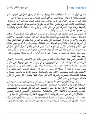 ‫والخيال‬ ‫الطفل‬ ‫مفهوم‬ ‫عن‬ Amal soliman
6| P a g e
‫كما‬‫األمر‬ ،‫الخيال‬ ‫في‬ ‫الطفل‬ ‫يغرق‬ ‫أن‬ ‫شأنه‬ ‫من‬ ‫اإللكترونية‬ ‫األلعاب‬ ‫أمام‬ ‫الساعات‬ ‫طول‬ ‫أن‬
.‫الواقع‬ ‫مواجهة‬ ‫من‬ ‫ويهرب‬ ،‫اليقظة‬ ‫أحالم‬ ‫في‬ً‫ا‬‫دائم‬ ‫يحيا‬ ‫ويجعله‬ ،‫الواقعية‬ ‫طاقته‬ ‫يبدد‬ ‫الذي‬
،‫والرحالت‬ ،‫الحوار‬ ‫مثل‬ ،‫الطفل‬ ‫تجذب‬ ‫تربوية‬ ‫بدائل‬ ‫توفير‬ ‫على‬ ‫اآلباء‬ ‫يحرص‬ ‫أن‬ ‫البد‬ ‫لذلك‬
‫والحكايا‬‫ويلهو‬ ‫يلعب‬ ‫الحديقة‬ ‫في‬ ‫أسبوعية‬ ‫نزهه‬ ‫على‬ ‫تعويده‬ ‫مثال‬ ‫فينبغي‬ ،‫الورقي‬ ‫والكتاب‬ ،‫ت‬
،‫وللطبيعة‬ ‫لألسرة‬ ‫طفلك‬ ‫انتماء‬ ‫يقوي‬ ‫أي‬ ‫ذلك‬ ‫شأن‬ ‫من‬ ‫فإن‬ ،‫األسرة‬ ‫أفراد‬ ‫برفقه‬ ‫بالطبيعة‬
.ً‫ا‬‫وسلوكي‬ ً‫ا‬‫وفكري‬ ً‫ا‬‫نفسي‬ ‫أفضل‬ ‫نموا‬ ‫ويمنحه‬
5-‫التشك‬ ‫أو‬ ‫الرسم‬ ( ‫له‬ ‫المخطط‬ ‫غير‬ ‫العفوي‬ ‫اللعب‬ ‫من‬ ‫لنجعل‬‫تركيب‬ ‫أو‬ ‫الصلصال‬ ‫بطين‬ ‫يل‬
‫باالهتمام‬ ‫اإلحساس‬ ‫ويتعمق‬ ،‫الحواجز‬ ‫فيه‬ ‫تتالشى‬ ،‫أطفالنا‬ ‫مع‬ ‫نقضيه‬ ‫ا‬ً‫ت‬‫ووق‬ ‫تعة‬ُ‫م‬ ).. ‫المكعبات‬
‫يمكن‬ ‫الفني‬ ‫العمل‬ ‫في‬ ‫طفله‬ ‫تجاه‬ ‫المربي‬ ‫بها‬ ‫يتقدم‬ ‫التي‬ ‫ِّدات‬‫المحد‬ ‫أن‬ ‫ندرك‬ ‫أن‬ ‫بد‬ ‫وال‬ ،‫والقرب‬
‫األطفال‬ ‫ولعب‬ ‫الحديقة‬ ‫ارسم‬ ‫مثال‬ ‫له‬ ‫قلنا‬ ‫فلو‬ ،‫تأسره‬ ‫أن‬‫لته‬ِّ‫مخي‬ ‫يعوق‬ ‫أن‬ ‫شأنه‬ ‫من‬ ‫فهذا‬ ،‫فيها‬
‫أن‬ ‫مثل‬ ،‫الكثير‬ ‫الخيال‬ ‫إطالق‬ ‫من‬ ‫فيه‬ ‫يكون‬ ً‫ال‬‫سؤا‬ ‫نطرح‬ ‫أن‬ ‫فاألولى‬ .‫واإلبداع‬ ‫االبتكار‬ ‫عن‬
‫فكره‬ ‫ب‬ِّ‫ع‬ْ‫ت‬ُ‫ي‬ ،‫ثرية‬ ‫تجربة‬ ‫أمام‬ ‫الطفل‬ ‫نضع‬ ‫هنا‬ ،‫أفريقية‬ ‫غابة‬ ‫إلى‬ ‫رحلة‬ ‫عن‬ ‫الموضوع‬ ‫يكون‬
‫وهو‬ ،‫أمامه‬ ‫الورقة‬ ‫على‬ ‫ويضعه‬ ،‫تصور‬ ‫إلى‬ ‫يصل‬ ‫حتى‬ ‫وجهده‬،‫ويفكر‬ ،‫يستمتع‬ ‫يجعله‬ ‫ما‬
.‫الخيال‬ ‫عنده‬ ‫وينمو‬
6-‫واألماكن‬ ‫واألحداث‬ ‫األشخاص‬ ‫عن‬ ‫ذاتية‬ ‫صور‬ ‫لتكوين‬ ‫بإثارته‬ ‫الطفل‬ ‫خيال‬ ‫تنمي‬ ‫القصص‬
‫تعليمها‬ ‫نبغي‬ ‫تربوية‬ ‫مضامين‬ ‫يغرسوا‬ ‫أن‬ ‫من‬ ‫التربويون‬ ‫تمكن‬ ‫أنها‬ ‫كما‬ ،‫عنها‬ ‫له‬ ‫نحكى‬ ‫التي‬
:‫مثل‬ ،‫الغابة‬ ‫حيوانات‬ ‫لسان‬ ‫على‬ ‫كانت‬ ‫إذا‬ ‫خاصة‬ ،‫للصغار‬‫أو‬ ‫التعاون‬ ‫أو‬ ‫اآلخرين‬ ‫مساعدة‬
‫دون‬ ‫تحكي‬ ‫التي‬ ‫القصص‬ ‫ويفضل‬ ،‫وغيرها‬ .. ‫تعالى‬ ‫هللا‬ ‫مخافة‬ ‫أو‬ ‫الوالدين‬ ‫واحترام‬ ‫حب‬
‫ومحاولة‬ ،‫والجسد‬ ‫الوجه‬ ‫وتعبيرات‬ ،‫واإليماءات‬ ،‫اإلشارات‬ ‫مستخدمين‬ ‫كتاب‬ ‫على‬ ‫االعتماد‬
‫ينبغ‬ ‫لكن‬ ،‫وتحفزه‬ ‫الطفل‬ ‫خيال‬ ‫تثير‬ ‫ألنها‬ ‫والحركة‬ ‫بالصوت‬ ‫الشخصيات‬ ‫محاكاة‬‫تكون‬ ‫أن‬ ‫ي‬
.‫الطفل‬ ‫عمر‬ ‫بمستوى‬ ‫القصص‬ ‫هذه‬
‫حول‬ ‫موضوعاتها‬ ‫تدور‬ ‫التي‬ ‫القصيرة‬ ‫القصص‬ ‫يناسبهم‬ ‫المدرسة‬ ‫قبل‬ ‫األطفال‬ ‫أن‬ ‫يذكر‬
‫أو‬ ‫الكوميدية‬ ‫القصص‬ ‫يحبون‬ ‫أنهم‬ ‫كما‬ .‫واألطفال‬ ‫الحيوانات‬ ‫من‬ ‫أبطالها‬ ‫أو‬ ‫األسرية‬ ‫العالقات‬
( ‫األطفال‬ ‫أما‬ .‫الفكاهية‬6-21‫الت‬ ‫الخرافية‬ ‫القصص‬ ‫يحبون‬ )‫سنوات‬‫الشخصيات‬ ‫عن‬ ‫تتحدث‬ ‫ي‬
( ‫ا‬ً‫ن‬‫س‬ ‫األكبر‬ ‫واألطفال‬ .‫والمغامرات‬ ‫الخارقة‬21-21‫وقصص‬ ‫الواقعية‬ ‫القصص‬ ‫يتقبلون‬ )‫سنة‬
‫أو‬ ‫الشعبية‬ ‫واألساطير‬ ‫المغامرات‬ ‫تستهويهم‬ ‫كما‬ ،‫إيجابية‬ ‫شخصية‬ ‫تتضمن‬ ‫التي‬ ‫األبطال‬
‫ا‬ ‫لألطفال‬ ‫بالنسبة‬ ‫جلسات‬ ‫لعدة‬ ‫الواحدة‬ ‫القصة‬ ‫تقسيم‬ ‫ويمكن‬ .‫وليلة‬ ‫ليلة‬ ‫ألف‬ ‫حكايات‬‫وأما‬ ،‫لكبار‬
‫طويلة‬ ‫لمدة‬ ‫واالنتباه‬ ‫التركيز‬ ‫على‬ ‫قدرتهم‬ ‫لعدم‬ ‫السريعة‬ ‫النهاية‬ ‫ذات‬ ‫القصص‬ ‫فيفضل‬ ‫الصغار‬.
 