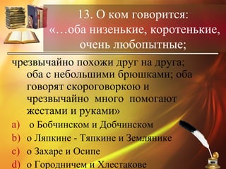 13. О ком говорится:
«…оба низенькие, коротенькие,
очень любопытные;
чрезвычайно похожи друг на друга;
оба с небольшими брюшками; оба
говорят скороговоркою и
чрезвычайно много помогают
жестами и руками»
a) о Бобчинском и Добчинском
b) о Ляпкине - Тяпкине и Землянике
c) о Захаре и Осипе
d) о Городничем и Хлестакове
 