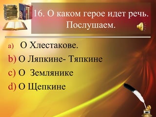 16. О каком герое идет речь.
Послушаем.
a) О Хлестакове.
b) О Ляпкине- Тяпкине
c) О Землянике
d) О Щепкине
 