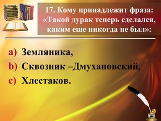 17. Кому принадлежит фраза:
«Такой дурак теперь сделался,
каким еще никогда не был»:
a) Земляника,
b) Сквозник –Дмухановский,
c) Хлестаков.
 