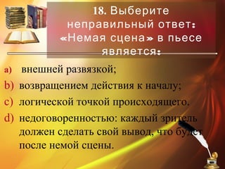 18. Выберите
:неправильный ответ
« »Немая сцена в пьесе
:является
a) внешней развязкой;
b) возвращением действия к началу;
c) логической точкой происходящего.
d) недоговоренностью: каждый зритель
должен сделать свой вывод, что будет
после немой сцены.
 