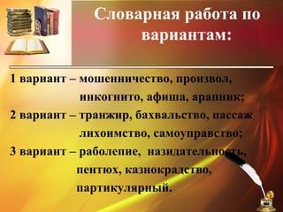 Словарная работа по
вариантам:
1 вариант – мошенничество, произвол,
инкогнито, афиша, арапник;
2 вариант – транжир, бахвальство, пассаж
лихоимство, самоуправство;
3 вариант – раболепие, назидательность,
пентюх, казнокрадство,
партикулярный.
 