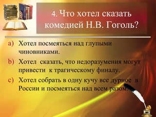 4. Что хотел сказать
комедией Н.В. Гоголь?
a) Хотел посмеяться над глупыми
чиновниками.
b) Хотел сказать, что недоразумения могут
привести к трагическому финалу.
c) Хотел собрать в одну кучу все дурное в
России и посмеяться над всем разом.
 