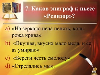 7. Каков эпиграф к пьесе
«Ревизор»?
a) «На зеркало неча пенять, коль
рожа крива»
b) «Вкушая, вкусих мало меда, и се
аз умираю»
c) «Береги честь смолоду».
d) «Стрелялись мы».
 