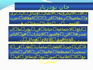 ‫بودريار‬ ‫جان‬
‫يرى‬‫أن‬‫واسائل‬‫التصا ل‬‫الليكترونية‬‫قد‬
‫دمرت‬‫العلقة‬‫التي‬‫تربطنا‬‫بماضينا‬‫و‬
‫خرقت‬‫حولنا‬‫عالما‬‫من‬‫الفوضى‬
‫أن‬‫ما‬‫يؤثر‬‫في‬‫حياتنا‬‫الجتماعية‬‫أبلغ‬
‫التأثير‬‫هو‬‫الخشارات‬‫والصور‬‫التي‬‫تصدرها‬
‫واسائل‬‫العلم‬‫الجماهيري‬

‫يتحد ث‬‫بودريار‬‫عن‬‫انحل ل‬‫الحياة‬‫وذوبانه‬
‫ا‬‫في‬‫إطار‬‫خشاخشات‬‫التلفاز‬‫حيث‬‫إن‬‫ال‬
‫جانب‬‫الكبر‬‫من‬‫عالمنا‬‫مصطنعا‬‫نستجيب‬
‫فيه‬‫ونتفاعل‬‫مع‬‫صور‬‫إعلمية‬‫ل‬‫مع‬
‫أخشخاص‬
 