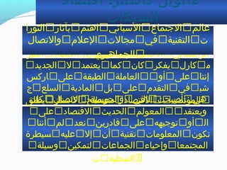 :‫اقتصاد‬ ‫كااستلز‬ ‫مانويل‬
‫الشبكات‬
‫اعتبر‬‫اقتصاد‬‫الشبكات‬‫القتصاد‬‫الرأاسمالي‬
‫الجديد‬‫ل‬‫يعتمد‬‫كما‬‫كان‬‫يفكر‬‫كار ل‬‫م‬
‫اركس‬‫على‬‫الطبقة‬‫العاملة‬‫أو‬‫على‬‫إنتا‬
‫ج‬‫السلع‬‫المادية‬‫بل‬‫على‬‫التقدم‬‫في‬‫خشب‬
‫كات‬‫التصا ل‬‫والحواسبة‬‫التي‬‫أصبحت‬‫هي‬
‫الاساس‬‫لتنظيم‬‫عملية‬‫النتاج‬
‫يطلق‬‫كااستلز‬‫مصطلح‬‫القتصاد‬‫المؤتمت‬
‫على‬‫القتصاد‬‫الحديث‬‫المعولم‬‫ويعتقد‬
‫أننا‬‫لم‬‫نعد‬‫قادرين‬‫على‬‫توجيهه‬‫أو‬‫ال‬
‫سيطرة‬‫عليه‬‫إل‬‫أن‬‫تقنية‬‫المعلومات‬‫تكون‬
‫واسيلة‬‫لتمكين‬‫الجماعات‬‫وإحياء‬‫المجتمعا‬
‫ت‬‫المحلية‬
‫عالم‬‫الجتماع‬‫الاسباني‬‫اهتم‬‫بآثار‬‫الثورا‬
‫ت‬‫التقنية‬‫في‬‫مجالت‬‫العلم‬‫والتصا ل‬
‫الجماهيري‬
 