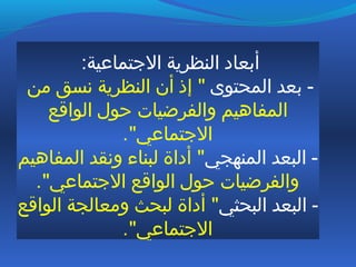 :‫التجتماعية‬ ‫النظرية‬ ‫أبعاد‬
‫المحتوى‬ ‫بعد‬ -‫من‬ ‫نسق‬ ‫النظرية‬ ‫أن‬ ‫إذ‬ "
‫الواقع‬ ‫ظحول‬ ‫والفرضيات‬ ‫المفاهيم‬
."‫التجتماعي‬
‫المنهجي‬ ‫البعد‬ -‫المفاهيم‬ ‫ونقد‬ ‫لبناء‬ ‫أداة‬ "
."‫التجتماعي‬ ‫الواقع‬ ‫ظحول‬ ‫والفرضيات‬
‫البحثي‬ ‫البعد‬ -‫الواقع‬ ‫ومعالجة‬ ‫لبحث‬ ‫أداة‬ "
."‫التجتماعي‬
 
