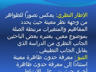 :‫النظري‬ ‫الطار‬‫للظواهر‬ ‫تصورا‬ ‫يعكس‬
‫يحدد‬ ‫ظحيث‬ ‫معينة‬ ‫نظر‬ ‫وتجهة‬ ‫من‬
‫الصلة‬ ‫مرتبطة‬ ‫والمتغيرات‬ ‫المفاهيم‬
‫الباظحثين‬ ‫بعض‬ ‫يعتبره‬ .‫معين‬ ‫بموضوع‬
‫الذي‬ ‫الدراسة‬ ‫من‬ ‫النظري‬ ‫الجانب‬
. ‫التطبيقي‬ ‫الجانب‬ ‫يقابل‬
: ‫التنبؤ‬‫معينة‬ ‫ظاهرة‬ ‫ظحدوث‬ ‫معرفة‬
‫ظاهرة‬ ‫ظحدوث‬ ‫معرفة‬ ‫إلى‬ ‫استنادا‬
 