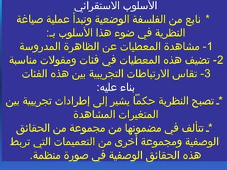 ‫الستقرائي‬ ‫السلوب‬
*‫صياغة‬ ‫عملية‬ ‫وتبدأ‬ ‫الوضعية‬ ‫الفلسفة‬ ‫من‬ ‫نابع‬
:*‫ب‬ ‫السلوب‬ ‫هذا‬ ‫ضوء‬ ‫في‬ ‫النظرية‬
1‫المدروسة‬ ‫الظاهرة‬ ‫عن‬ ‫المعطيات‬ ‫مشاهدة‬ -
2‫مناسبة‬ ‫ومقولت‬ ‫فئات‬ ‫في‬ ‫المعطيات‬ ‫هذه‬ ‫تضيف‬ -
3‫الفئات‬ ‫هذه‬ ‫بين‬ ‫التجريبية‬ ‫الرتباطات‬ ‫تقاس‬ -
:‫عليه‬ ‫بناء‬
‫بين‬ ‫تجريبية‬ ‫إطرادات‬ ‫إلى‬ ‫يشير‬ ‫ظحكما‬ ‫النظرية‬ ‫تصبح‬ **
‫المشاهدة‬ ‫المتغيرات‬
‫الحقائق‬ ‫من‬ ‫مجموعة‬ ‫من‬ ‫مضمونها‬ ‫في‬ ‫تتألف‬ **
‫تربط‬ ‫التي‬ ‫التعميمات‬ ‫من‬ ‫أخرى‬ ‫ومجموعة‬ ‫الوصفية‬
.‫منظمة‬ ‫صورة‬ ‫في‬ ‫الوصفية‬ ‫الحقائق‬ ‫هذه‬
 