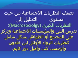 ‫ظحيث‬ ‫من‬ ‫التجتماعية‬ ‫النظريات‬ ‫تصنف‬
‫إلى‬ ‫التحليل‬ ‫مستوى‬
) ‫الكبرى‬ ‫النظريات‬Macrosociolgy:(
‫وتركز‬ ‫التجتماعية‬ ‫والمؤسسات‬ ‫البنى‬ ‫تدرس‬
‫شامل‬ ‫بشكل‬ ‫الظواهر‬ ‫أو‬ ‫المجتمع‬ ‫على‬
‫خلدون‬ ‫ابن‬ ‫الوائل‬ ‫الرواد‬ ‫كنظريات‬
.‫كايم‬ ‫دور‬ ‫وأميل‬ ‫كنت‬ ‫وأوتجست‬
 