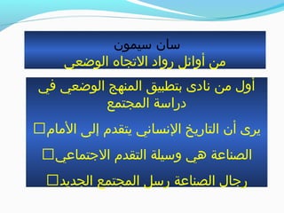 ‫بسيمون‬ ‫بسان‬
‫الوضعي‬ ‫الجتجاه‬ ‫رواد‬ ‫أوائل‬ ‫من‬
‫في‬ ‫الوضعي‬ ‫المنهج‬ ‫بتطبيق‬ ‫نادى‬ ‫من‬ ‫أول‬
‫المجتمع‬ ‫درابسة‬
‫المام‬ ‫إلى‬ ‫يتقدم‬ ‫النساني‬ ‫التاريخ‬ ‫أن‬ ‫يرى‬
‫التجتماعي‬ ‫التقدم‬ ‫وبسيلة‬ ‫هي‬ ‫الصناعة‬
‫الجديد‬ ‫المجتمع‬ ‫ربسل‬ ‫الصناعة‬ ‫رتجال‬
 