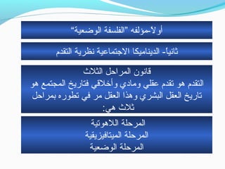 ‫التقدم‬ ‫نظرية‬ ‫التجتماعية‬ ‫الديناحميكا‬ - ‫ا‬ً-‫ثاني‬
‫الثلث‬ ‫المراحل‬ ‫قانون‬
‫هو‬ ‫المجتمع‬ ‫فتاريخ‬ ‫وأخلقي‬ ‫وحمادي‬ ‫عقلي‬ ‫تقدم‬ ‫هو‬ ‫التقدم‬
‫بمراحل‬ ‫تطوره‬ ‫في‬ ‫حمر‬ ‫العقل‬ ‫وهذا‬ ‫البشري‬ ‫العقل‬ ‫تاريخ‬
:‫هي‬ ‫ثلث‬
‫اللهوتية‬ ‫المرحلة‬
‫الميتافيزيقية‬ ‫المرحلة‬
‫الوضعية‬ ‫المرحلة‬
“‫الوضعية‬ ‫”الفلسفة‬ ‫ل -حمؤلفه‬ً- ‫أو‬
 