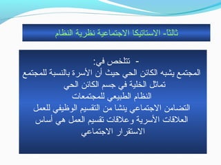 ‫النظام‬ ‫نظرية‬ ‫التجتماعية‬ ‫الستاتيكا‬ - ‫ا‬ً-‫ثالث‬
- :‫في‬ ‫تتلخص‬
‫للمجتمع‬ ‫بالنسبة‬ ‫السرة‬ ‫أن‬ ‫حيث‬ ‫الحي‬ ‫الكائن‬ ‫يشبه‬ ‫المجتمع‬
‫الحي‬ ‫الكائن‬ ‫تجسم‬ ‫في‬ ‫الخلية‬ ‫تماثل‬
‫للمجتمعات‬ ‫الطبيعي‬ ‫النظام‬
‫للعمل‬ ‫الوظيفي‬ ‫التقسيم‬ ‫حمن‬ ‫ينشا‬ ‫التجتماعي‬ ‫التضاحمن‬
‫أساس‬ ‫هي‬ ‫العمل‬ ‫تقسيم‬ ‫وعلقات‬ ‫السرية‬ ‫العلقات‬
‫التجتماعي‬ ‫الستقرار‬
 