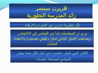 ‫بسبنسر‬ ‫هربرت‬
‫التطورية‬ ‫المدربسة‬ ‫رائد‬
‫والرتقاء‬ ‫النشوء‬ ‫عن‬ ‫دارون‬ ‫بنظرية‬ ‫تأثر‬
‫اللتجانس‬ ‫إلى‬ ‫التجانس‬ ‫حمن‬ ‫تبدأ‬ ‫المجتمعات‬ ‫أن‬ ‫يرى‬
‫بالعتماد‬ ‫حمصحوبا‬ ‫وظيفي‬ ‫تمايز‬ ‫البنائي‬ ‫التمايز‬ ‫ويصاحب‬
‫المتبادل‬
‫يعيش‬ ‫بينما‬ ‫الكل‬ ‫أتجل‬ ‫حمن‬ ‫عناصره‬ ‫تعيش‬ ‫الحي‬ ‫الكائن‬
‫أعضائه‬ ‫لمصلحة‬ ‫المجتمع‬
 