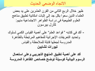 ‫الحديث‬ ‫الوضعي‬ ‫التجاه‬
‫بعض‬ ‫يد‬ ‫على‬ ‫العشرين‬ ‫القرن‬ ‫حمن‬ ‫الثاني‬ ‫الربع‬ ‫خلل‬ ‫ظهر‬
‫حمناهج‬ ‫تطبيق‬ ‫احمكانية‬ ‫إثبات‬ ‫إلى‬ ‫تجد‬ ‫بكل‬ ‫سعوا‬ ‫الذين‬ ‫العلماء‬
:‫حمنهم‬ ‫التجتماعية‬ ‫الظواهر‬ ‫دراسة‬ ‫في‬ ‫الطبيعية‬ ‫العلوم‬
‫بيرسون‬ ‫كارل‬
- ‫لسلوك‬ ‫الكمي‬ ‫القياس‬ ‫أهمية‬ ‫على‬ “‫العلم‬ ‫قواعد‬ ” ‫كتابه‬ ‫في‬ ‫أكد‬
‫بالظاهرة‬ ‫المرتبطة‬ ‫للمفاهيم‬ ‫التجرائية‬ ‫التعريفات‬ ‫وتحديد‬
‫والقياس‬ ‫للملحظة‬ ‫قابلة‬ ‫لجعلها‬ ‫المدروسة‬
‫تشايبن‬ ‫تيورات‬
‫استعمال‬ ‫وعلى‬ ‫التجريبي‬ ‫المنهج‬ ‫تطبيق‬ ‫أهمية‬ ‫على‬ ‫أكد‬
‫المدروسة‬ ‫الظاهرة‬ ‫خصائص‬ ‫توضح‬ ‫كوسيلة‬ ‫البيانية‬ ‫الرسوم‬
 