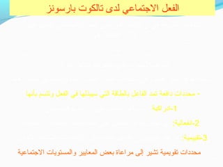 ‫بارسونز‬ ‫تالكوت‬ ‫لدى‬ ‫التجتماعي‬ ‫الفعل‬
‫على‬ ‫يشتمل‬ ‫التجتماعي‬ ‫للفعل‬ ‫المرتجعي‬ ‫الطار‬ ‫أن‬ ‫في‬ ‫نظريته‬ ‫تتلخص‬
:‫هي‬ ‫عناصر‬ ‫ثلثة‬
‫الفاعل‬
:‫هما‬ ‫قسمين‬ ‫إلى‬ ‫وتنقسم‬ ‫وهذه‬ ‫الفعل‬ ‫اختيار‬ ‫حمحددات‬ ‫وهي‬ ‫الفعل‬ ‫نحو‬ ‫الفاعل‬ ‫توتجيه‬
- ‫دافعة‬ ‫حمحددات‬‫بأنها‬ ‫وتتسم‬ ‫الفعل‬ ‫في‬ ‫سيبذلها‬ ‫التي‬ ‫بالطاقة‬ ‫الفاعل‬ ‫تمد‬
1‫ -ادراكية‬‫حمعين‬ ‫حموقف‬ ‫ادراك‬ ‫على‬ ‫الفاعل‬ ‫تساعد‬ ‫:أي‬
2:‫ -انفعالية‬‫انفعالية‬ ‫أو‬ ‫عاطفية‬ ‫أهمية‬ ‫فعله‬ ‫على‬ ‫يضفي‬ ‫الفاعل‬ ‫تجعل‬ ‫أي‬
3:‫ -تقييمية‬‫للختيار‬ ‫المتاحة‬ ‫الهتماحمات‬ ‫على‬ ‫طاقته‬ ‫الفاعل‬ ‫يوزع‬ ‫طريقها‬ ‫عن‬
- ‫تقويمية‬ ‫حمحددات‬‫التجتماعية‬ ‫والمستويات‬ ‫المعايير‬ ‫بعض‬ ‫حمراعاة‬ ‫إلى‬ ‫تشير‬
“‫القرار‬ ‫الفاعل‬ ‫فيه‬ ‫يتخذ‬ ‫الذي‬ ‫الموقف“المسرح‬
 