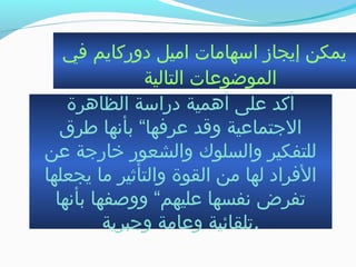 ‫في‬ ‫دوركايم‬ ‫اميل‬ ‫ابسهامات‬ ‫إيجاز‬ ‫يمكن‬
‫التالية‬ ‫الموضوعات‬
‫الظاهرة‬ ‫درابسة‬ ‫أهمية‬ ‫على‬ ‫أكد‬
‫طرق‬ ‫بأنها‬ “‫عرفها‬ ‫وقد‬ ‫التجتماعية‬
‫عن‬ ‫خارتجة‬ ‫والشعور‬ ‫والسلوك‬ ‫للتفكير‬
‫يجعلها‬ ‫ما‬ ‫والتأثير‬ ‫القوة‬ ‫من‬ ‫لها‬ ‫الفراد‬
‫بأنها‬ ‫ووصفها‬ “‫عليهم‬ ‫نفسها‬ ‫جتفرض‬
‫وتجبرية‬ ‫وعامة‬ ‫.جتلقائية‬
 